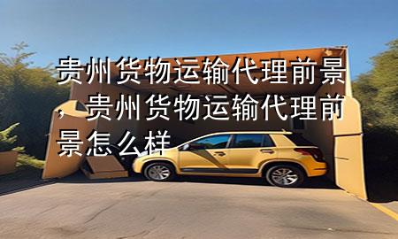 贵州货物运输代理前景,贵州货物运输代理前景怎么样