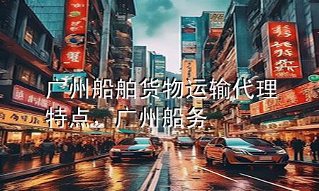 广州船舶货物运输代理特点,广州船务
