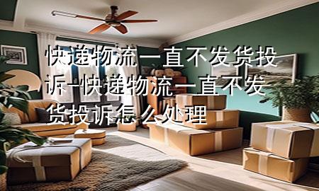 快递物流一直不发货投诉-快递物流一直不发货投诉怎么处理