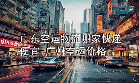 广东空运物流哪家快递便宜-广州空运价格