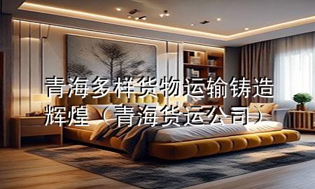 青海多样货物运输铸造辉煌（青海货运公司）
