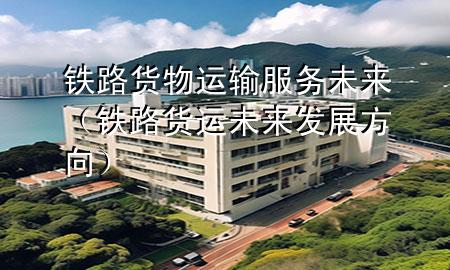 铁路货物运输服务未来(铁路货运未来发展方向)