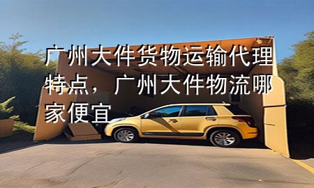 广州大件货物运输代理特点,广州大件物流哪家便宜