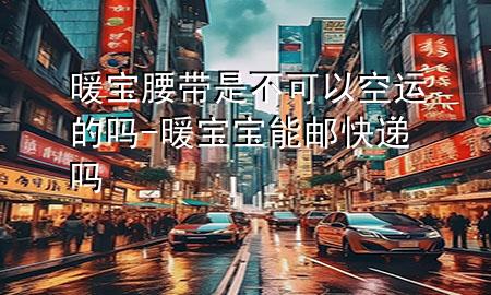 暖宝腰带是不可以空运的吗-暖宝宝能邮快递吗