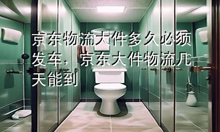 京东物流大件多久必须发车,京东大件物流几天能到
