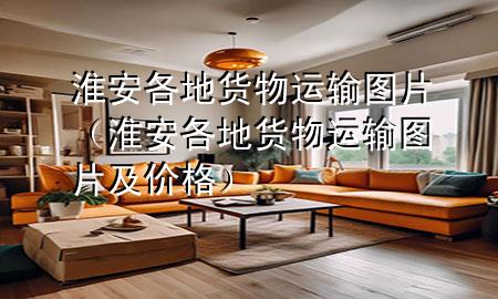 淮安各地货物运输图片(淮安各地货物运输图片及价格)