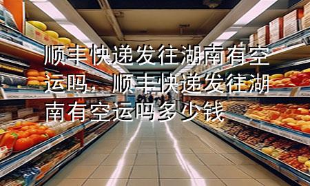 顺丰快递发往湖南有空运吗，顺丰快递发往湖南有空运吗多少钱