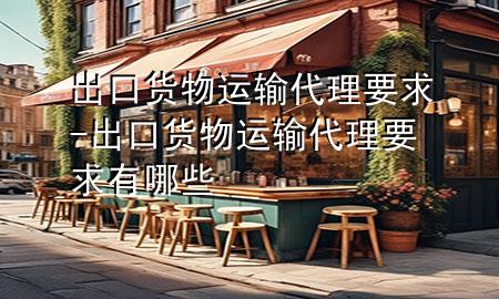 出口货物运输代理要求-出口货物运输代理要求有哪些