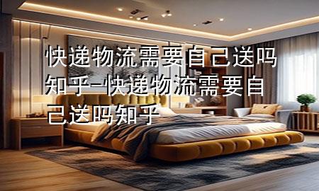 快递物流需要自己送吗知乎-快递物流需要自己送吗知乎