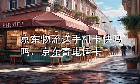 京东物流送手机卡快吗吗,京东寄电话卡