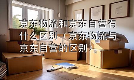 京东物流和京东自营有什么区别(京东物流与京东自营的区别)