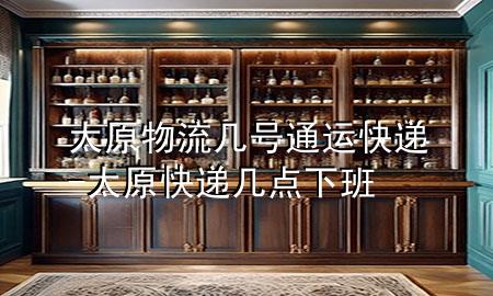 太原物流几号通运快递-太原快递几点下班