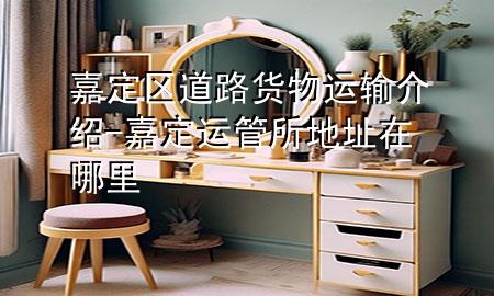 嘉定区道路货物运输介绍-嘉定运管所地址在哪里