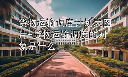 货物运输调度计划表图片-货物运输调度的对象是什么