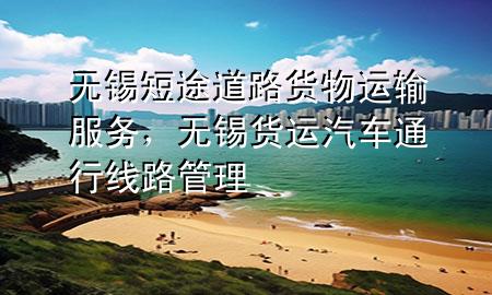 无锡短途道路货物运输服务,无锡货运汽车通行线路管理