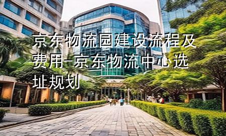 京东物流园建设流程及费用-京东物流中心选址规划