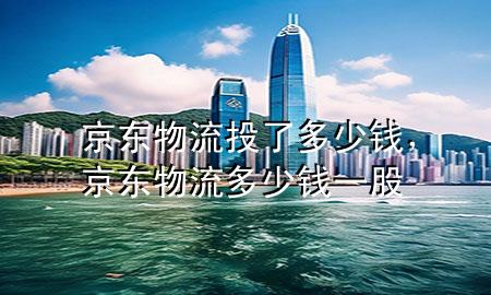 京东物流投了多少钱,京东物流多少钱一股
