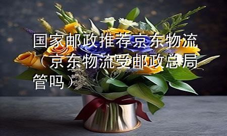 国家邮政推荐京东物流(京东物流受邮政总局管吗)