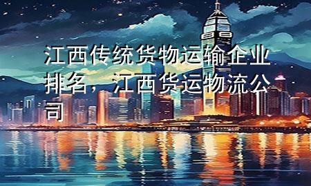 江西传统货物运输企业排名,江西货运物流公司