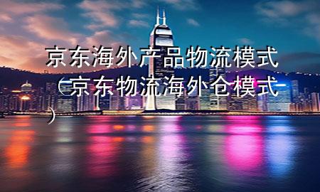 京东海外产品物流模式(京东物流海外仓模式)