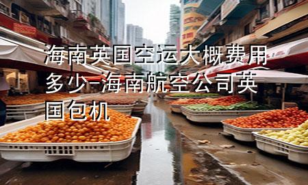 海南英国空运大概费用多少-海南航空公司英国包机