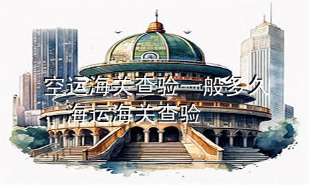 空运海关查验一般多久，海运海关查验