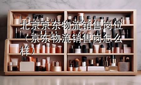 北京京东物流销售岗位(京东物流销售岗怎么样)