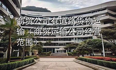 商贸公司有道路货物运输(商贸运输公司经营范围)