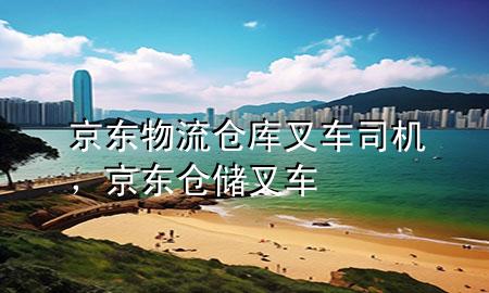 京东物流仓库叉车司机,京东仓储叉车