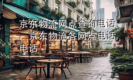 京东物流网点查询电话,京东物流各网点电话电话