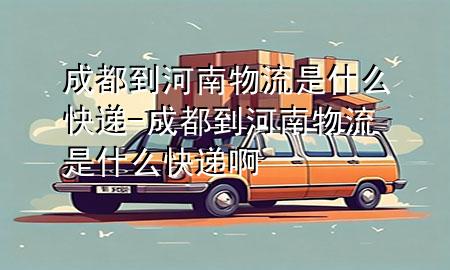 成都到河南物流是什么快递-成都到河南物流是什么快递啊
