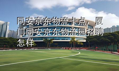 同安京东物流卡点,厦门同安京东物流园招聘怎样
