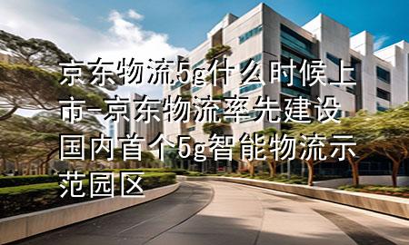 京东物流5g什么时候上市-京东物流率先建设国内首个5g智能物流示范园区
