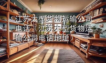 江苏大型货物运输公司电话(江苏大型货物运输公司电话地址)
