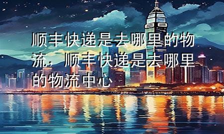 顺丰快递是去哪里的物流，顺丰快递是去哪里的物流中心