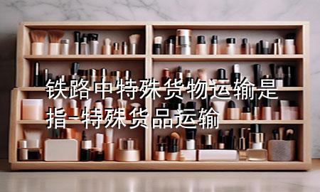 铁路中特殊货物运输是指-特殊货品运输