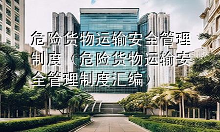 危险货物运输安全管理制度(危险货物运输安全管理制度汇编)