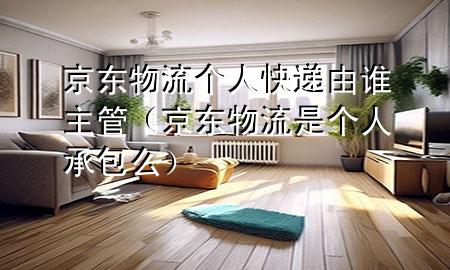 京东物流个人快递由谁主管(京东物流是个人承包么)