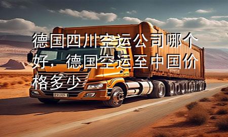 德国四川空运公司哪个好，德国空运至中国价格多少
