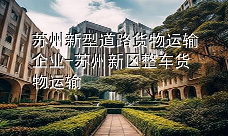苏州新型道路货物运输企业-苏州新区整车货物运输