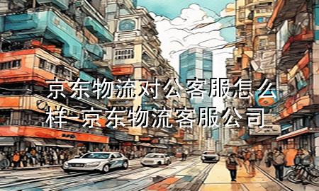 京东物流对公客服怎么样-京东物流客服公司