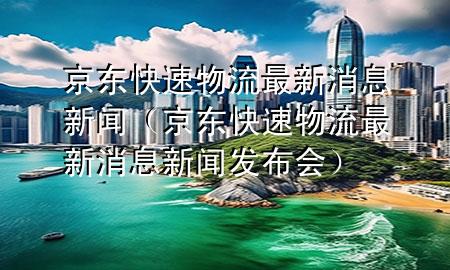 京东快速物流最新消息新闻(京东快速物流最新消息新闻发布会)