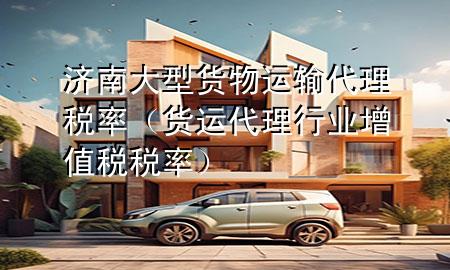 济南大型货物运输代理税率(货运代理行业增值税税率)