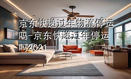 京东快递过年物流停运吗-京东快递过年停运吗2021