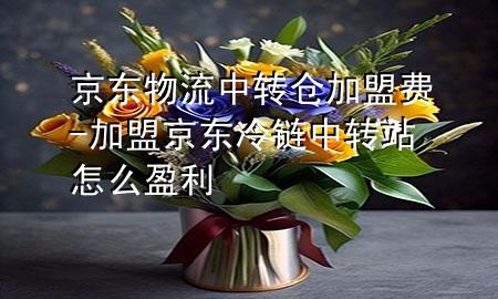 京东物流中转仓加盟费-加盟京东冷链中转站怎么盈利