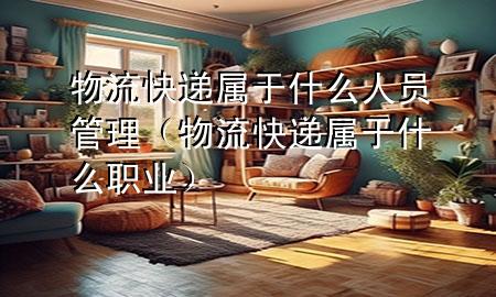 物流快递属于什么人员管理（物流快递属于什么职业）