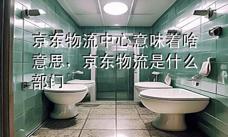 京东物流中心意味着啥意思,京东物流是什么部门