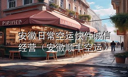 安徽日常空运快件诚信经营（安徽顺丰空运）