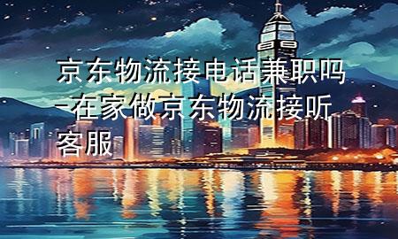 京东物流接电话兼职吗-在家做京东物流接听客服