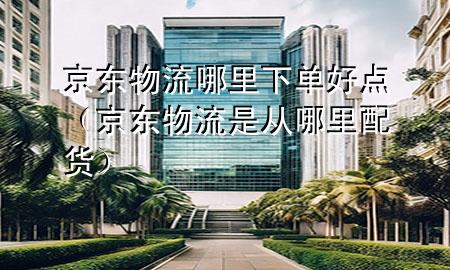 京东物流哪里下单好点(京东物流是从哪里配货)